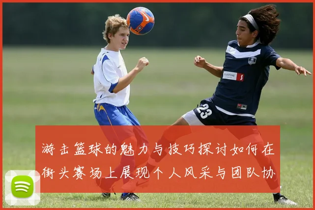 游击篮球的魅力与技巧探讨如何在街头赛场上展现个人风采与团队协作
