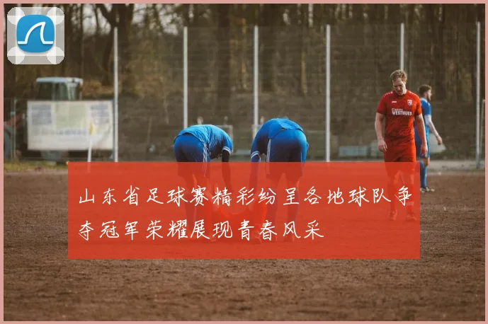 山东省足球赛精彩纷呈各地球队争夺冠军荣耀展现青春风采