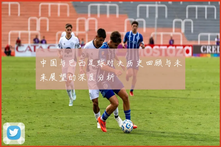 中国与巴西足球对决历史回顾与未来展望的深度分析