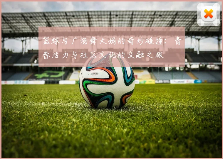 篮球与广场舞大妈的奇妙碰撞：青春活力与社区文化的交融之旅