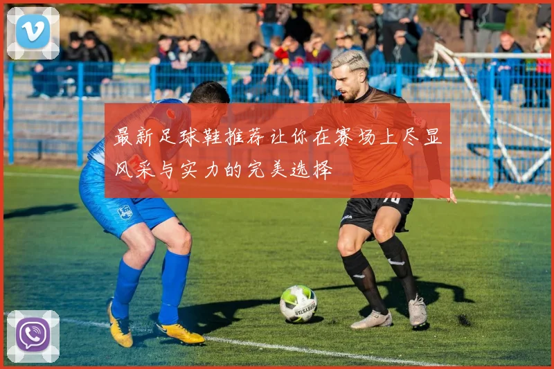 最新足球鞋推荐让你在赛场上尽显风采与实力的完美选择